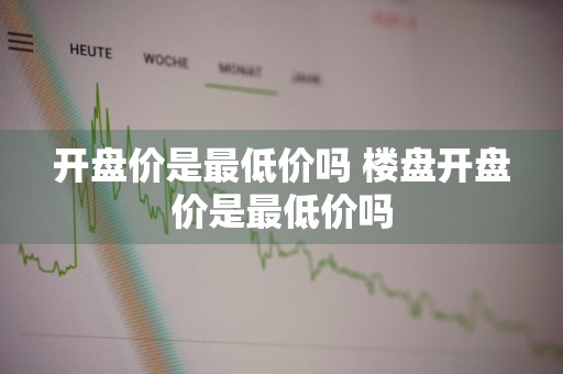 开盘价是最低价吗 楼盘开盘价是最低价吗