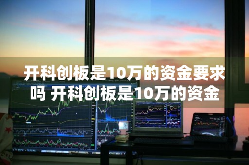 开科创板是10万的资金要求吗 开科创板是10万的资金要求吗为什么