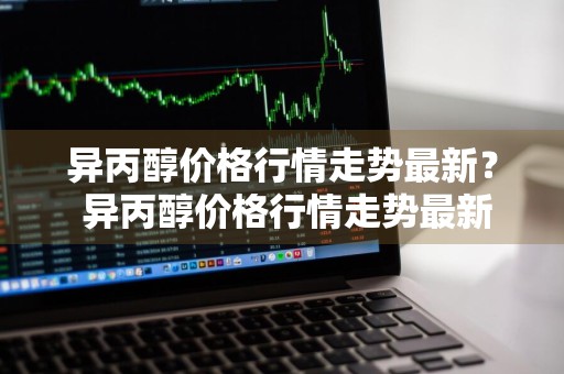 异丙醇价格行情走势最新？ 异丙醇价格行情走势最新消息