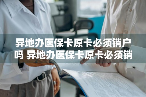 异地办医保卡原卡必须销户吗 异地办医保卡原卡必须销户吗