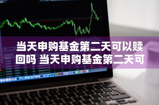 当天申购基金第二天可以赎回吗 当天申购基金第二天可以赎回吗安全吗