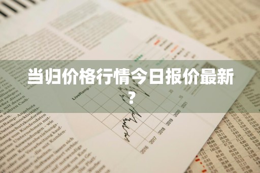 当归价格行情今日报价最新？