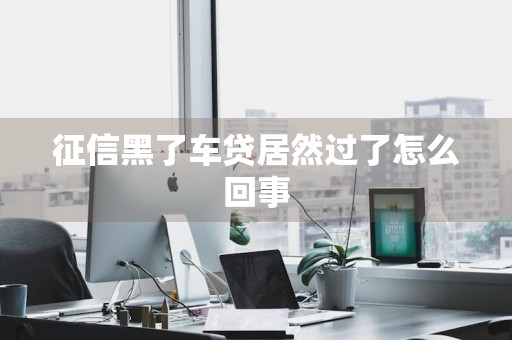 征信黑了车贷居然过了怎么回事