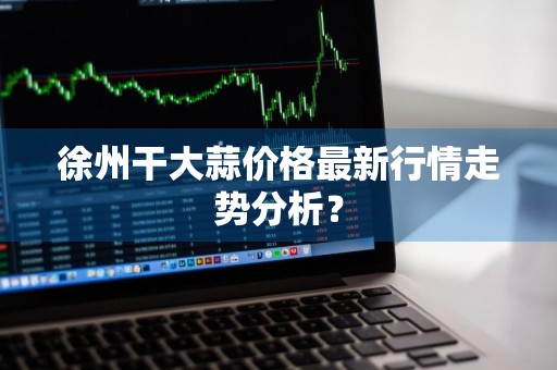 徐州干大蒜价格最新行情走势分析？