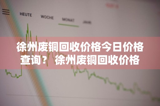 徐州废铜回收价格今日价格查询？ 徐州废铜回收价格今日价格查询表