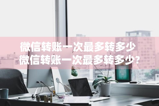 微信转账一次最多转多少 微信转账一次最多转多少?怎么向别人转账?手把手教学