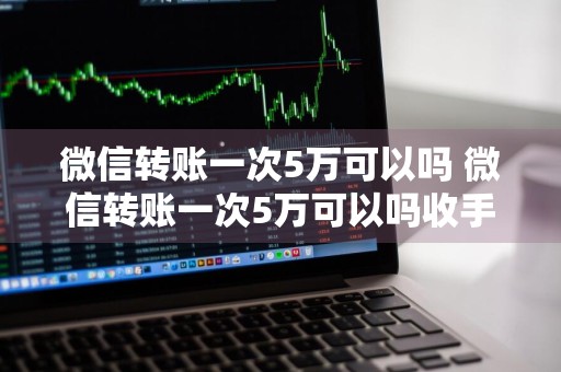 微信转账一次5万可以吗 微信转账一次5万可以吗收手续费吗
