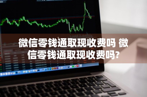 微信零钱通取现收费吗 微信零钱通取现收费吗?