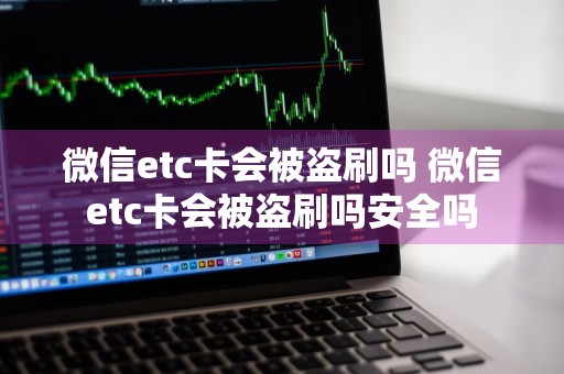 微信etc卡会被盗刷吗 微信etc卡会被盗刷吗安全吗