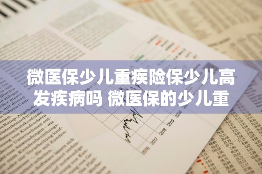 微医保少儿重疾险保少儿高发疾病吗 微医保的少儿重疾险怎么样