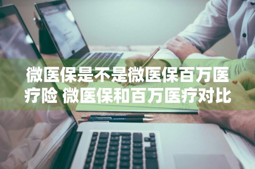 微医保是不是微医保百万医疗险 微医保和百万医疗对比
