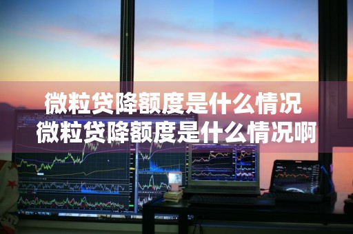 微粒贷降额度是什么情况 微粒贷降额度是什么情况啊