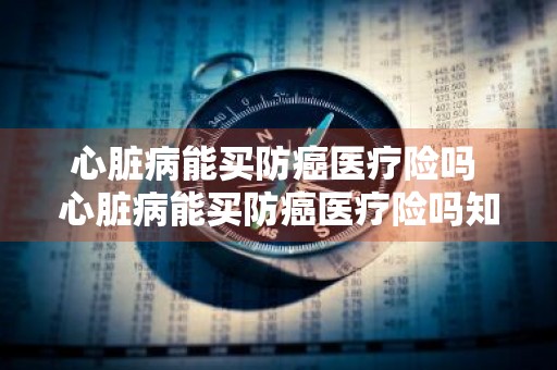 心脏病能买防癌医疗险吗 心脏病能买防癌医疗险吗知乎