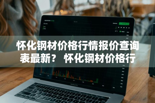 怀化钢材价格行情报价查询表最新？ 怀化钢材价格行情报价查询表最新消息