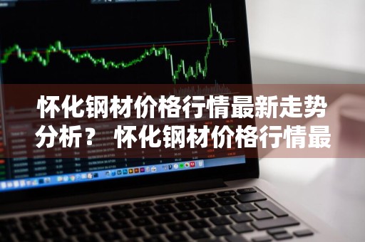 怀化钢材价格行情最新走势分析？ 怀化钢材价格行情最新走势分析图