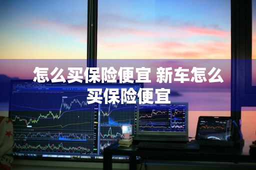 怎么买保险便宜 新车怎么买保险便宜