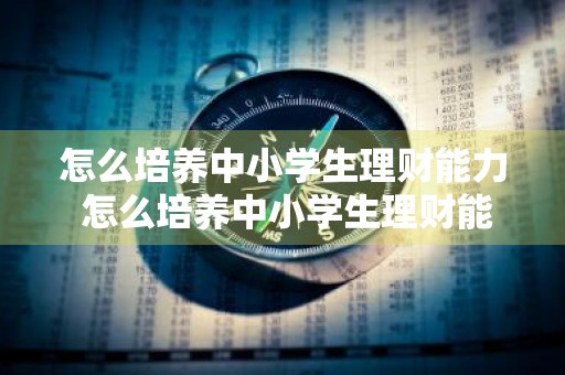 怎么培养中小学生理财能力 怎么培养中小学生理财能力呢