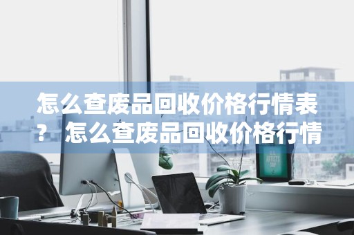 怎么查废品回收价格行情表？ 怎么查废品回收价格行情表最新