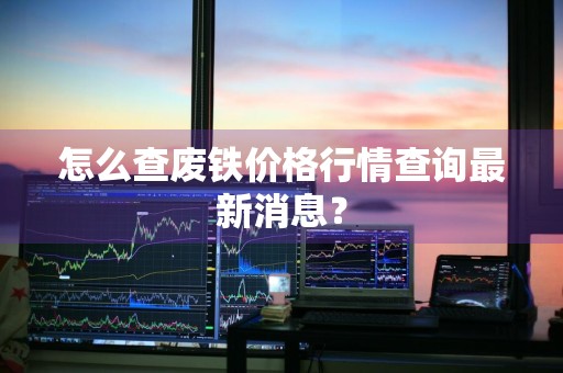 怎么查废铁价格行情查询最新消息？
