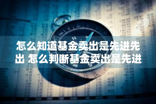怎么知道基金卖出是先进先出 怎么判断基金卖出是先进先出