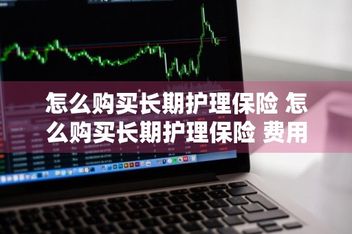 怎么购买长期护理保险 怎么购买长期护理保险 费用
