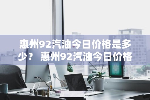 惠州92汽油今日价格是多少？ 惠州92汽油今日价格是多少钱