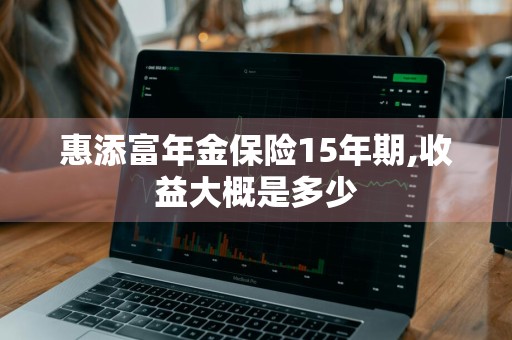 惠添富年金保险15年期,收益大概是多少