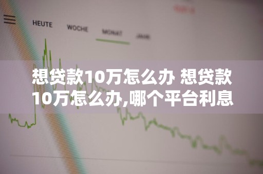 想贷款10万怎么办 想贷款10万怎么办,哪个平台利息低