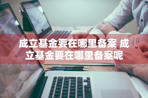 成立基金要在哪里备案 成立基金要在哪里备案呢