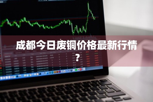 成都今日废铜价格最新行情？