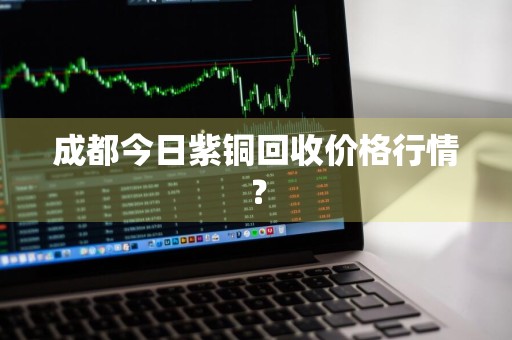 成都今日紫铜回收价格行情？