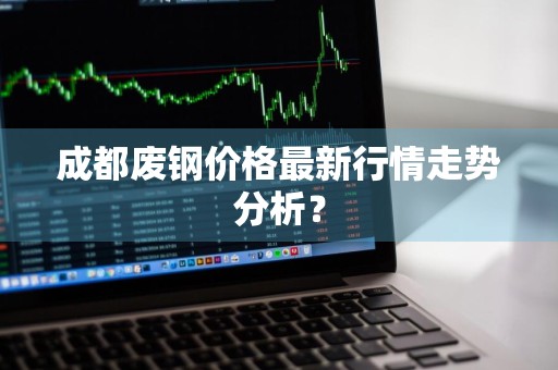 成都废钢价格最新行情走势分析？