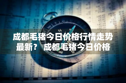 成都毛猪今日价格行情走势最新？ 成都毛猪今日价格行情走势最新消息