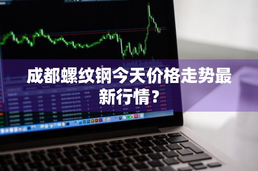 成都螺纹钢今天价格走势最新行情？