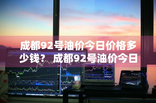 成都92号油价今日价格多少钱？ 成都92号油价今日价格多少钱一升