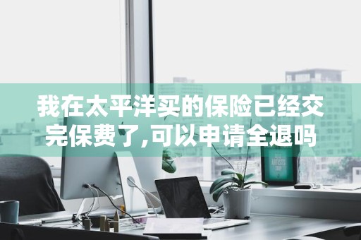 我在太平洋买的保险已经交完保费了,可以申请全退吗 太平洋保险交完可以全额退款
