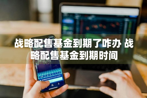 战略配售基金到期了咋办 战略配售基金到期时间