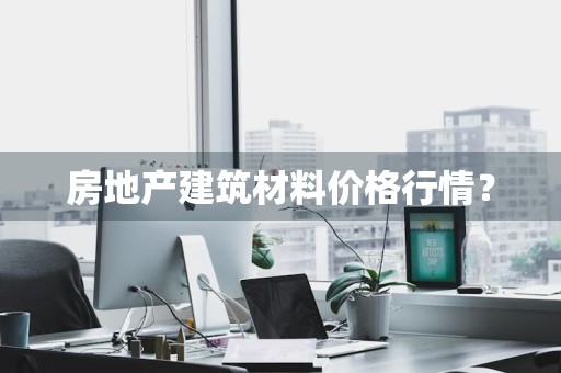 房地产建筑材料价格行情？