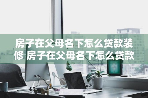 房子在父母名下怎么贷款装修 房子在父母名下怎么贷款装修呢