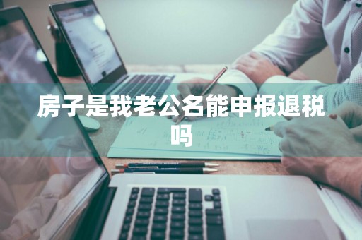 房子是我老公名能申报退税吗