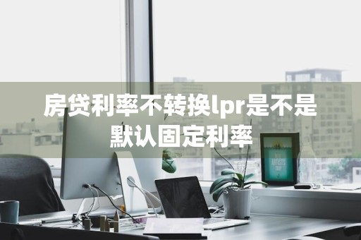 房贷利率不转换lpr是不是默认固定利率