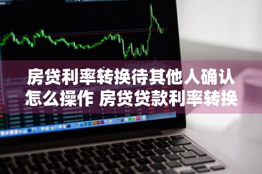 房贷利率转换待其他人确认怎么操作 房贷贷款利率转换是什么意思