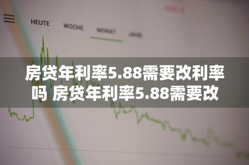 房贷年利率5.88需要改利率吗 房贷年利率5.88需要改利率吗为什么