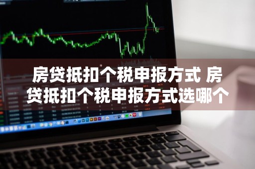房贷抵扣个税申报方式 房贷抵扣个税申报方式选哪个