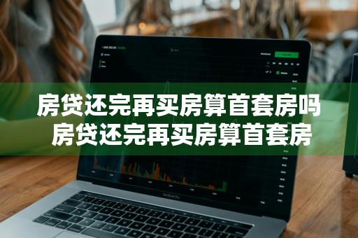 房贷还完再买房算首套房吗 房贷还完再买房算首套房吗青岛