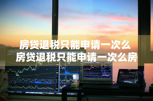 房贷退税只能申请一次么 房贷退税只能申请一次么房贷退税从哪年开始的