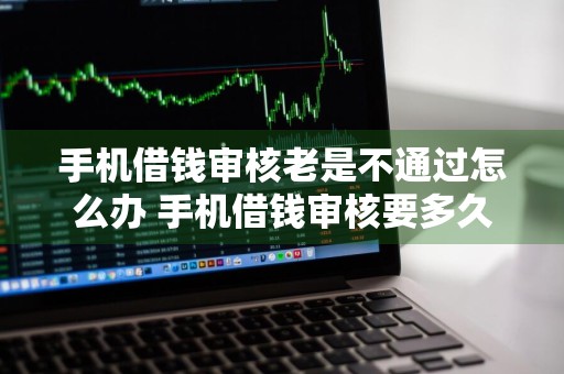 手机借钱审核老是不通过怎么办 手机借钱审核要多久