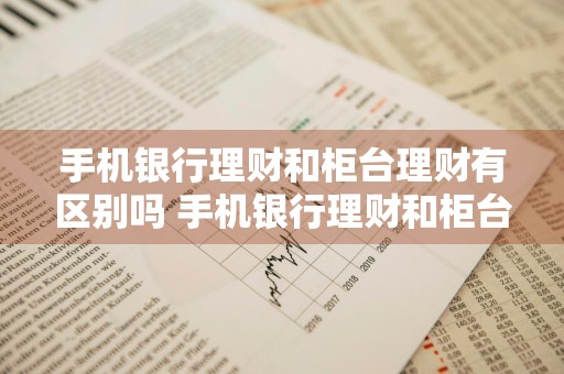 手机银行理财和柜台理财有区别吗 手机银行理财和柜台理财有区别吗安全吗