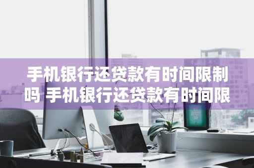 手机银行还贷款有时间限制吗 手机银行还贷款有时间限制吗怎么办