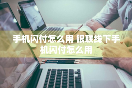 手机闪付怎么用 银联线下手机闪付怎么用